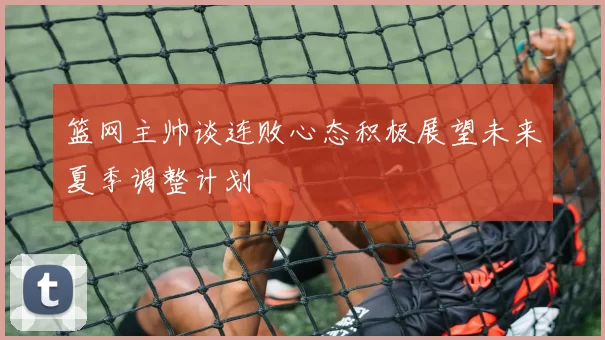 篮网主帅谈连败心态积极展望未来夏季调整计划