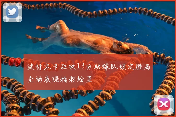 波特末节狂砍13分助球队锁定胜局全场表现精彩纷呈