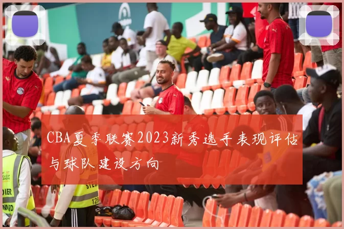 CBA夏季联赛2023新秀选手表现评估与球队建设方向