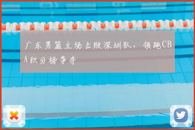 广东男篮主场击败深圳队，领跑CBA积分榜争夺