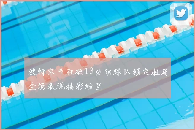 波特末节狂砍13分助球队锁定胜局全场表现精彩纷呈