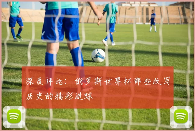 深度评论：俄罗斯世界杯那些改写历史的精彩进球