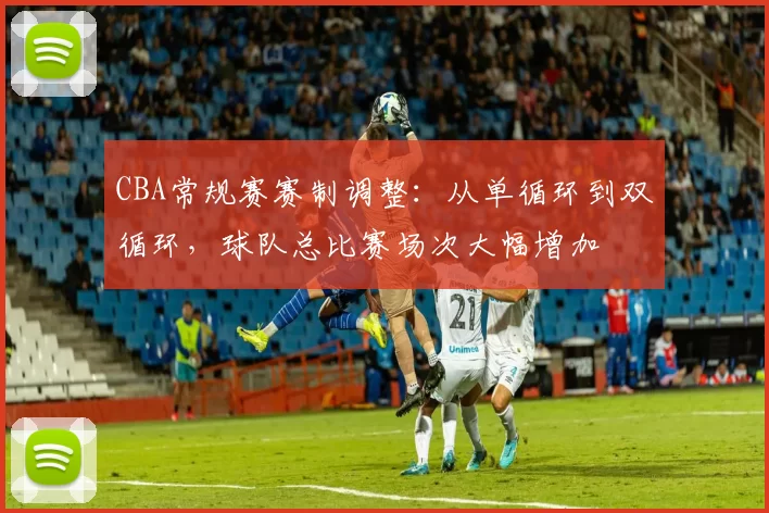 CBA常规赛赛制调整：从单循环到双循环，球队总比赛场次大幅增加