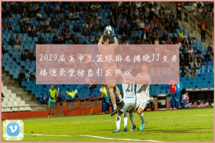 2029届高中生篮球排名揭晓JJ克劳福德荣登榜首引发热议