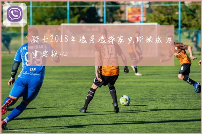 骑士2018年选秀选择塞克斯顿成为重建核心