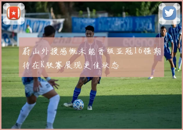 蔚山外援感慨未能晋级亚冠16强期待在K联赛展现更佳状态