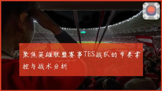 聚焦英雄联盟赛事TES战队的节奏掌控与战术分析