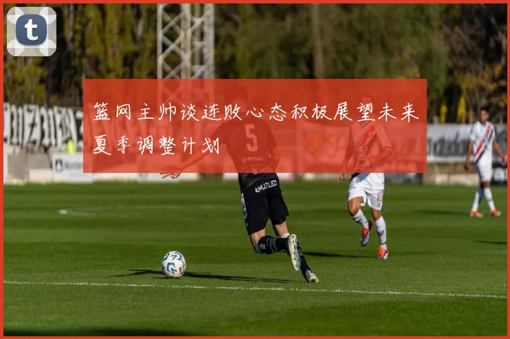 篮网主帅谈连败心态积极展望未来夏季调整计划