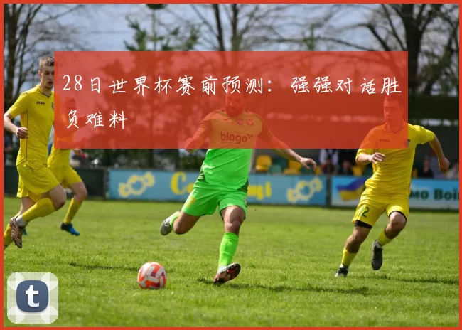 28日世界杯赛前预测：强强对话胜负难料