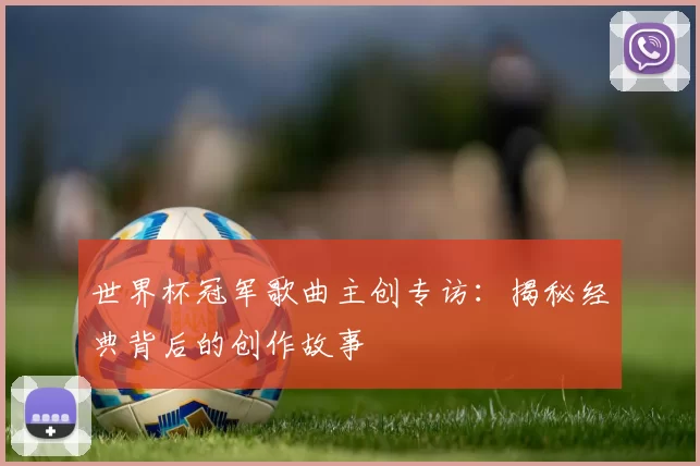 世界杯冠军歌曲主创专访:揭秘经典背后的创作故事