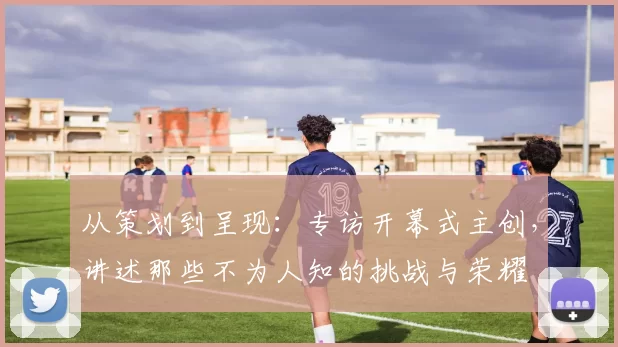 从策划到呈现：专访开幕式主创，讲述那些不为人知的挑战与荣耀