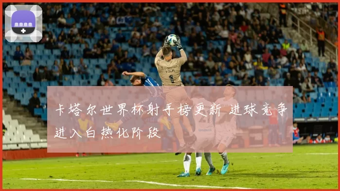 卡塔尔世界杯射手榜更新 进球竞争进入白热化阶段