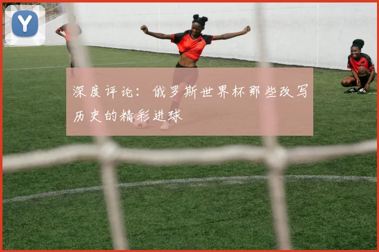 深度评论:俄罗斯世界杯那些改写历史的精彩进球