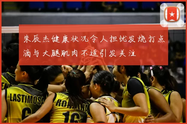 朱辰杰健康状况令人担忧发烧打点滴与大腿肌肉不适引发关注