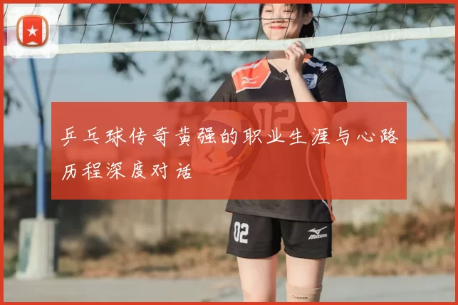 乒乓球传奇黄强的职业生涯与心路历程深度对话