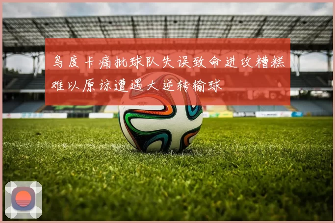 乌度卡痛批球队失误致命进攻糟糕难以原谅遭遇大逆转输球