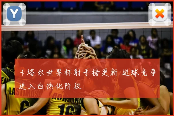 卡塔尔世界杯射手榜更新 进球竞争进入白热化阶段