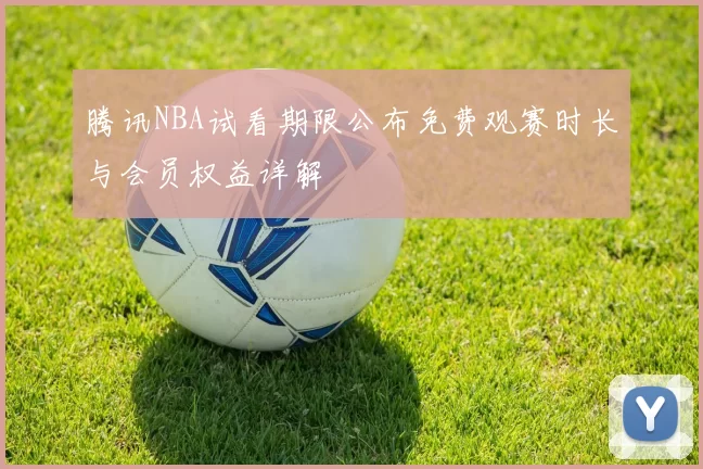腾讯NBA试看期限公布免费观赛时长与会员权益详解
