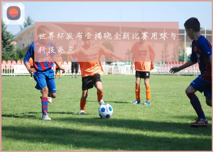 世界杯发布会揭晓全新比赛用球与科技亮点