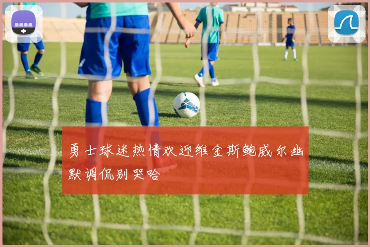 勇士球迷热情欢迎维金斯鲍威尔幽默调侃别哭哈