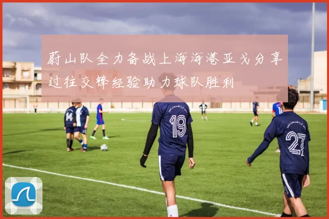 蔚山队全力备战上海海港亚戈分享过往交锋经验助力球队胜利