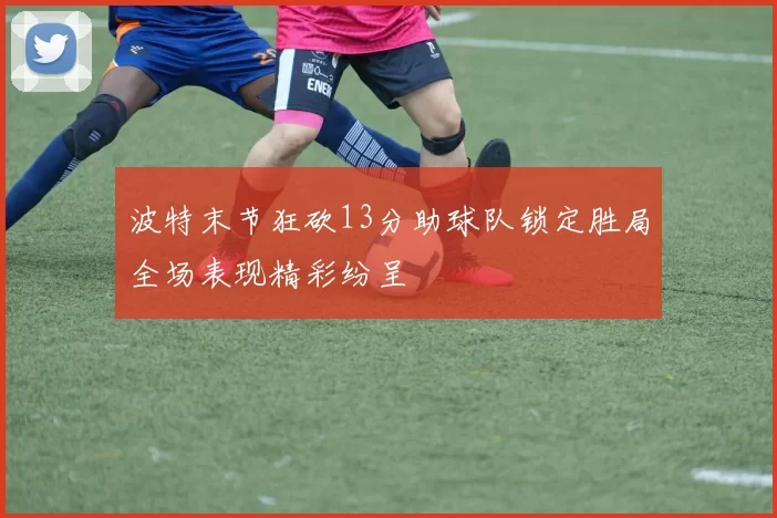 波特末节狂砍13分助球队锁定胜局全场表现精彩纷呈