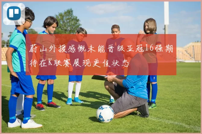 蔚山外援感慨未能晋级亚冠16强期待在K联赛展现更佳状态