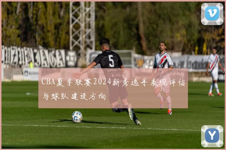 CBA夏季联赛2024新秀选手表现评估与球队建设方向