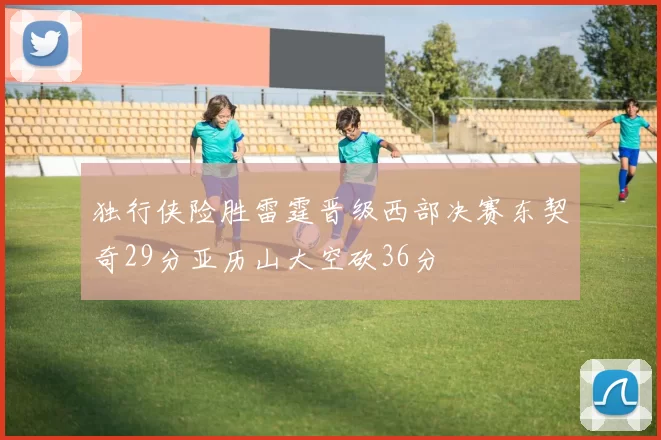 独行侠险胜雷霆晋级西部决赛东契奇29分亚历山大空砍36分