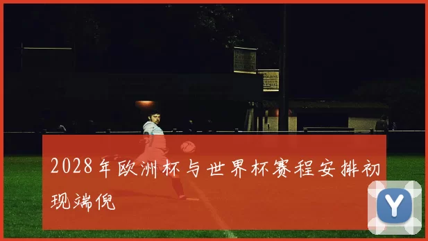2028年欧洲杯与世界杯赛程安排初现端倪