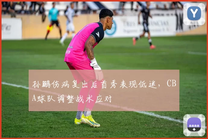 孙鹏伤病复出后首秀表现低迷，CBA球队调整战术应对