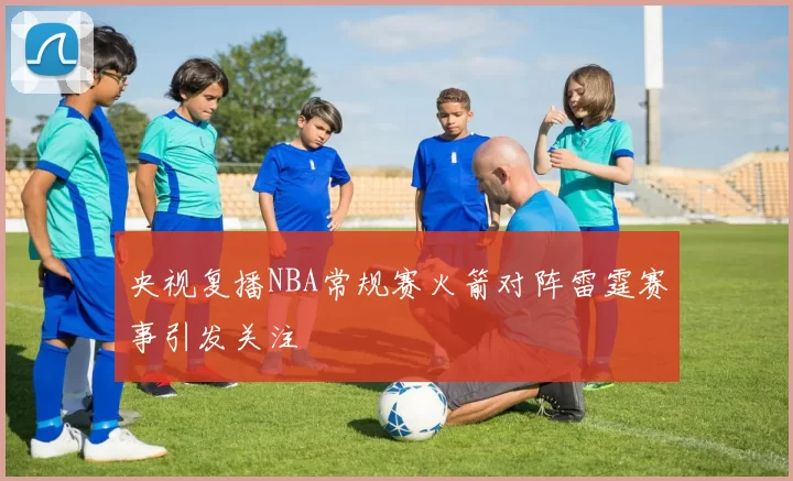 央视复播NBA常规赛火箭对阵雷霆赛事引发关注