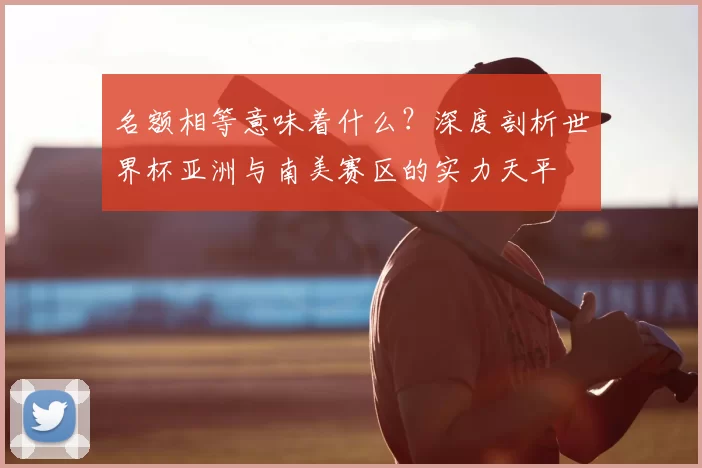 名额相等意味着什么？深度剖析世界杯亚洲与南美赛区的实力天平