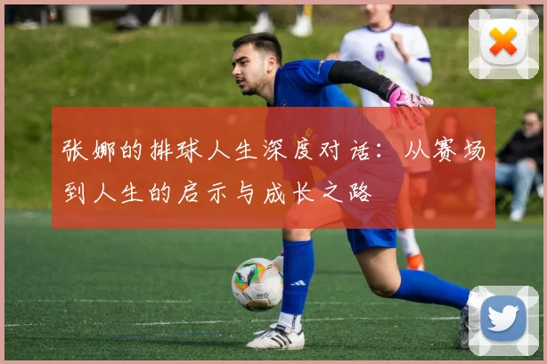 张娜的排球人生深度对话：从赛场到人生的启示与成长之路