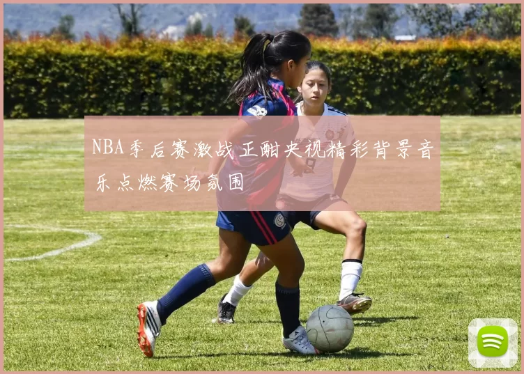 NBA季后赛激战正酣央视精彩背景音乐点燃赛场氛围