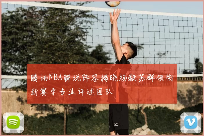 腾讯NBA解说阵容揭晓杨毅苏群领衔新赛季专业评述团队