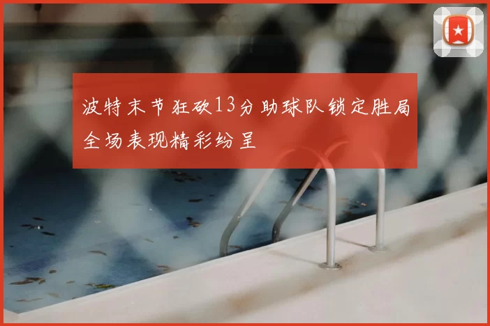 波特末节狂砍13分助球队锁定胜局全场表现精彩纷呈