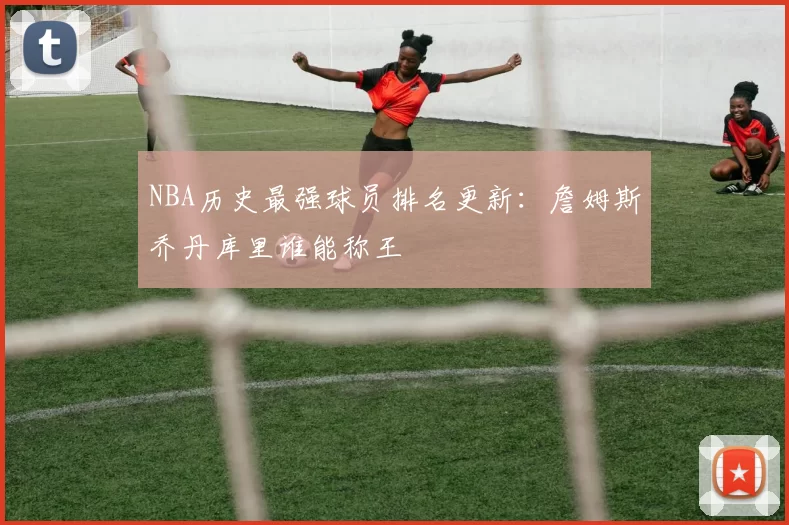 NBA历史最强球员排名更新：詹姆斯乔丹库里谁能称王