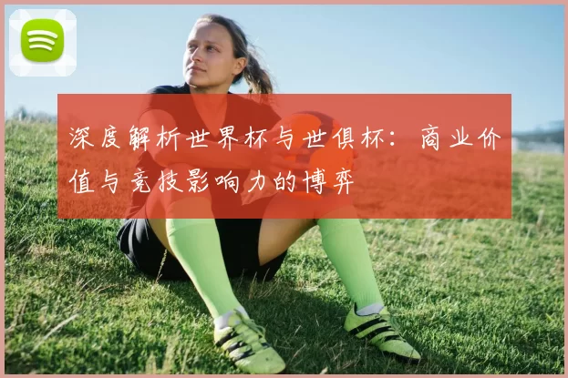 深度解析世界杯与世俱杯：商业价值与竞技影响力的博弈