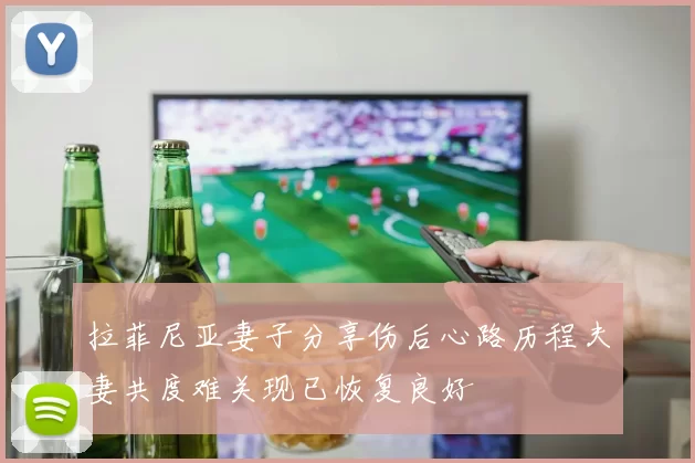 拉菲尼亚妻子分享伤后心路历程夫妻共度难关现已恢复良好
