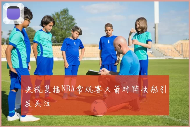 央视复播NBA常规赛火箭对阵快船引发关注