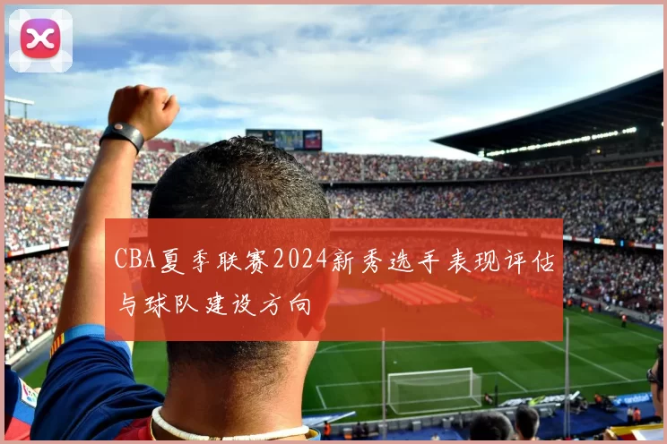 CBA夏季联赛2024新秀选手表现评估与球队建设方向