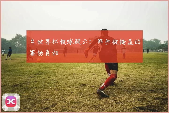 年世界杯假球疑云:那些被掩盖的赛场真相