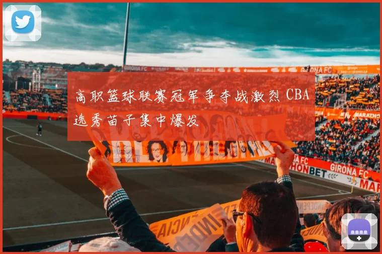 高职篮球联赛冠军争夺战激烈 CBA选秀苗子集中爆发