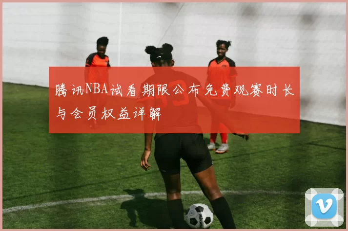 腾讯NBA试看期限公布免费观赛时长与会员权益详解