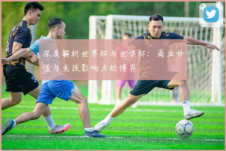 深度解析世界杯与世俱杯:商业价值与竞技影响力的博弈
