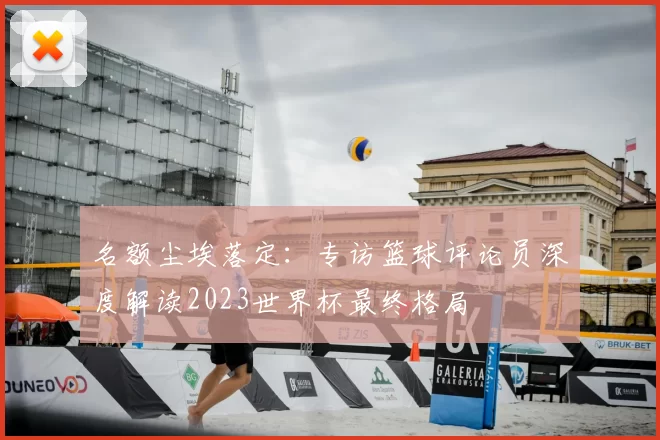 名额尘埃落定:专访篮球评论员深度解读2023世界杯最终格局