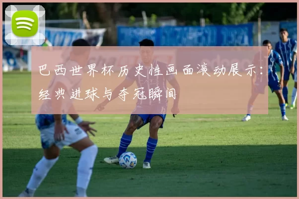 巴西世界杯历史性画面滚动展示：经典进球与夺冠瞬间