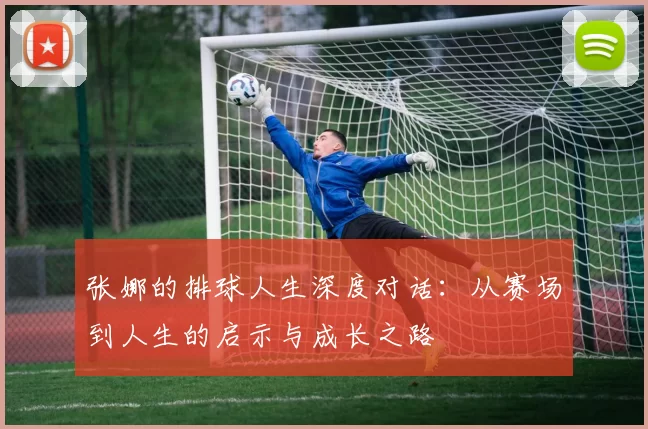 张娜的排球人生深度对话：从赛场到人生的启示与成长之路