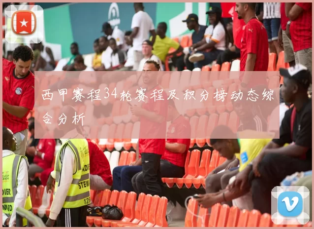 西甲赛程34轮赛程及积分榜动态综合分析